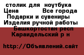 столик для  ноутбука › Цена ­ 1 200 - Все города Подарки и сувениры » Изделия ручной работы   . Башкортостан респ.,Караидельский р-н